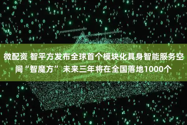 微配资 智平方发布全球首个模块化具身智能服务空间“智魔方” 未来三年将在全国落地1000个