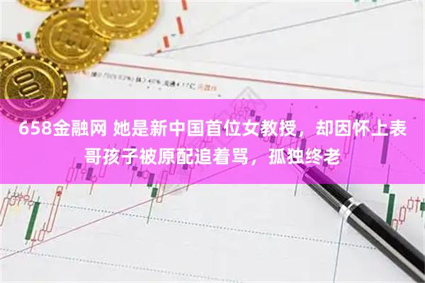 658金融网 她是新中国首位女教授，却因怀上表哥孩子被原配追着骂，孤独终老