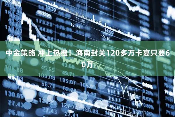 中金策略 冲上热搜！海南封关120多万卡宴只要60万