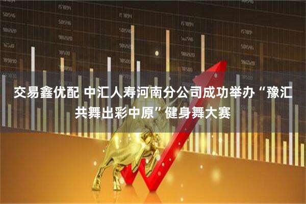 交易鑫优配 中汇人寿河南分公司成功举办“豫汇共舞出彩中原”健身舞大赛