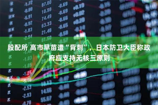 股配所 高市早苗遭“背刺”，日本防卫大臣称政府应支持无核三原则