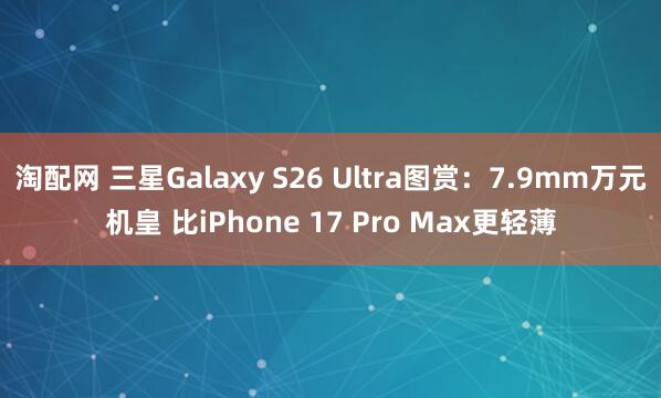 淘配网 三星Galaxy S26 Ultra图赏：7.9mm万元机皇 比iPhone 17 Pro Max更轻薄