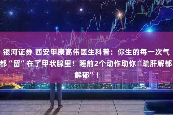 银河证券 西安甲康高伟医生科普：你生的每一次气，都“留”在了甲状腺里！睡前2个动作助你“疏肝解郁”！